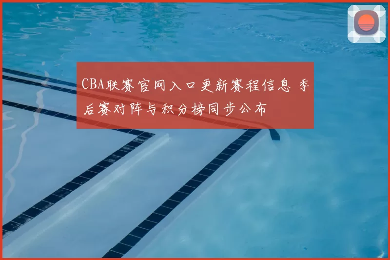 CBA联赛官网入口更新赛程信息 季后赛对阵与积分榜同步公布