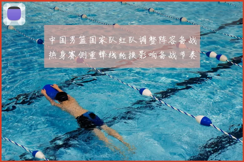 中国男篮国家队红队调整阵容备战热身赛侧重锋线轮换影响备战节奏