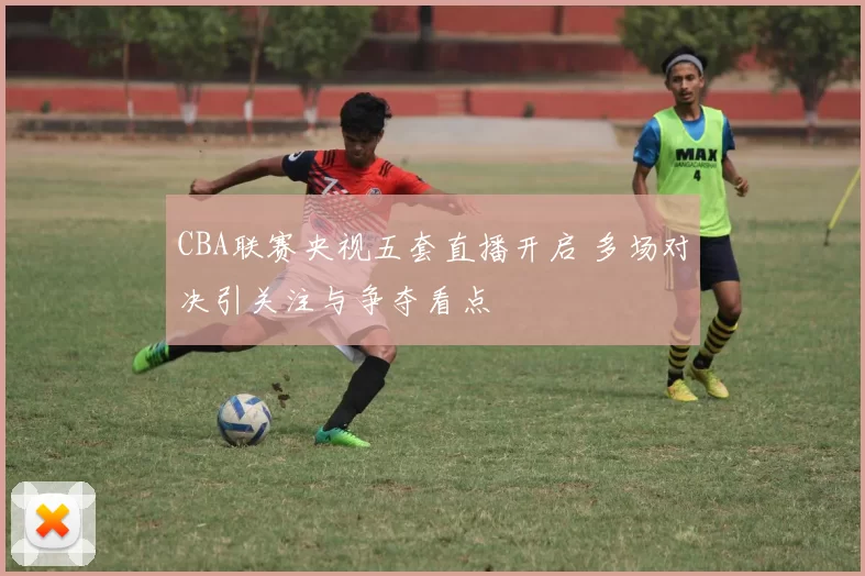 CBA联赛央视五套直播开启 多场对决引关注与争夺看点