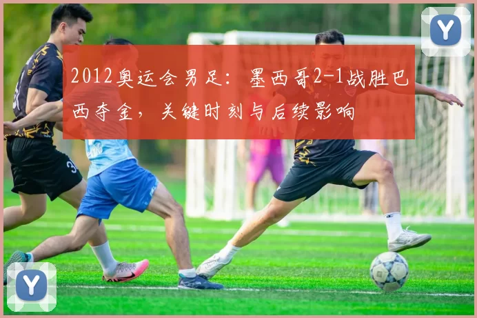 2012奥运会男足:墨西哥2-1战胜巴西夺金,关键时刻与后续影响