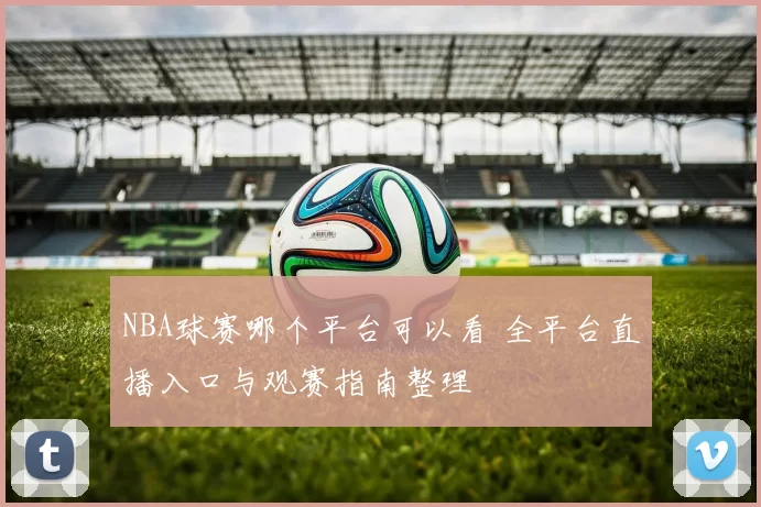 NBA球赛哪个平台可以看 全平台直播入口与观赛指南整理