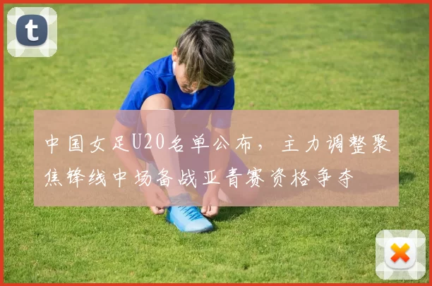 中国女足U20名单公布，主力调整聚焦锋线中场备战亚青赛资格争夺