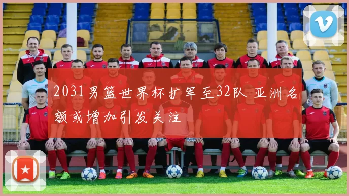 2031男篮世界杯扩军至32队 亚洲名额或增加引发关注