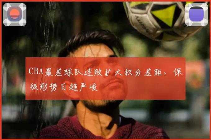 CBA最差球队连败扩大积分差距，保级形势日趋严峻