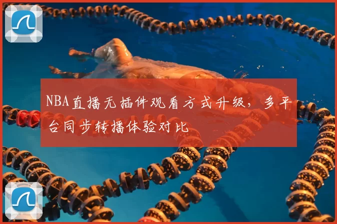 NBA直播无插件观看方式升级,多平台同步转播体验对比