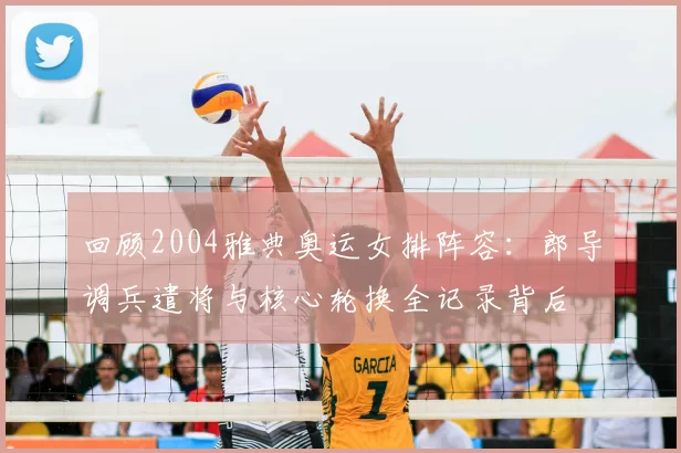 回顾2004雅典奥运女排阵容：郎导调兵遣将与核心轮换全记录背后