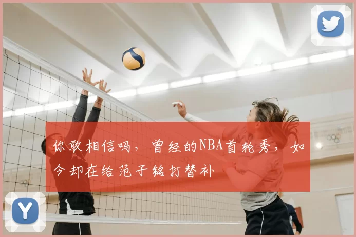 你敢相信吗,曾经的NBA首轮秀,如今却在给范子铭打替补