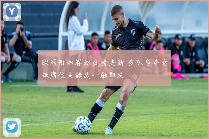 欧冠附加赛积分榜更新 多队争夺晋级席位关键战一触即发