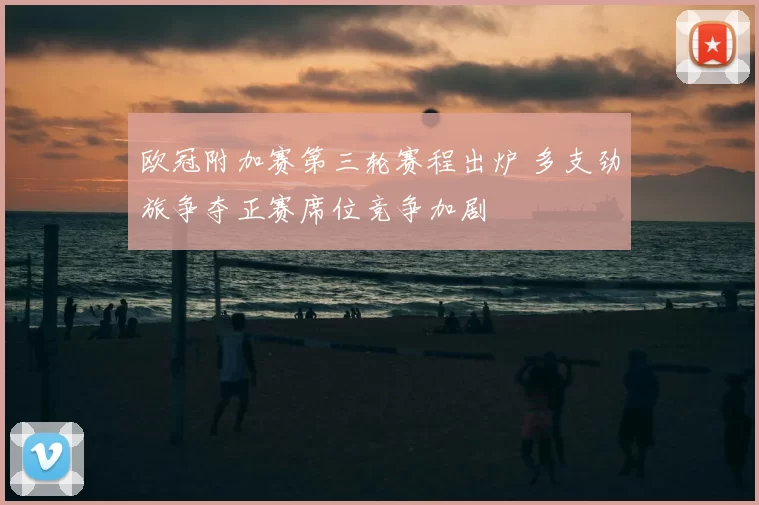 欧冠附加赛第三轮赛程出炉 多支劲旅争夺正赛席位竞争加剧