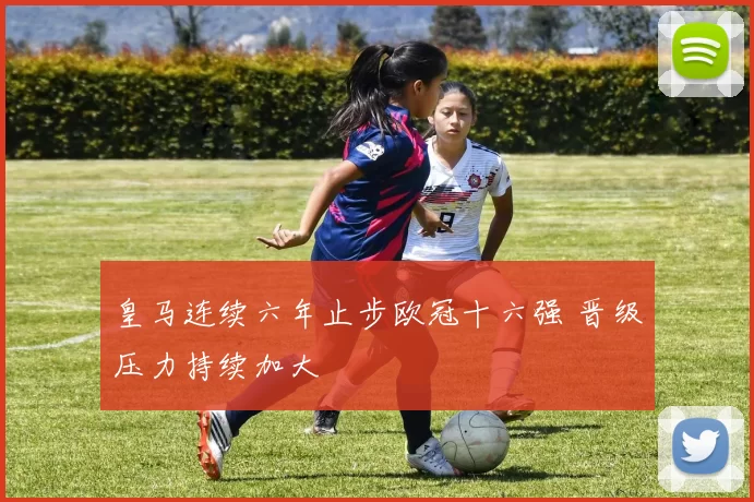 皇马连续六年止步欧冠十六强 晋级压力持续加大