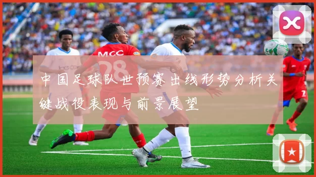 中国足球队世预赛出线形势分析关键战役表现与前景展望