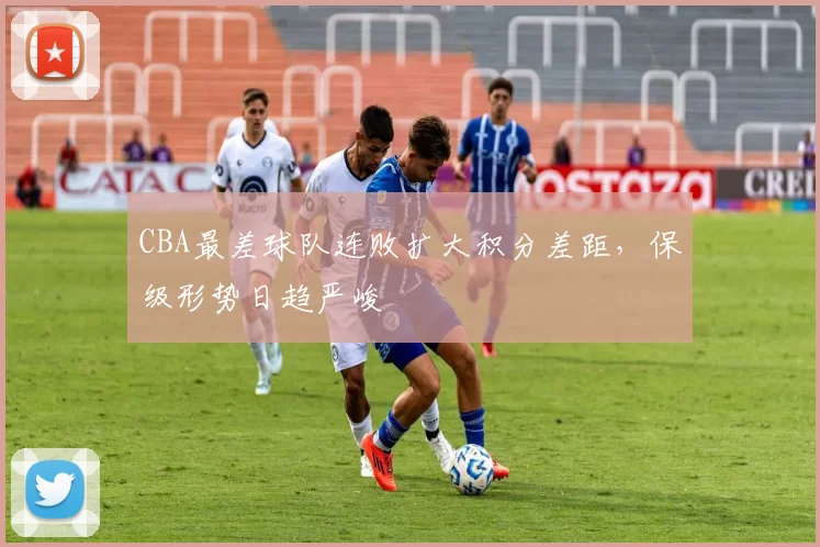 CBA最差球队连败扩大积分差距，保级形势日趋严峻