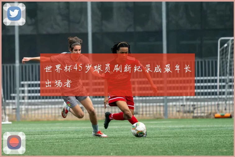 世界杯45岁球员刷新纪录成最年长出场者