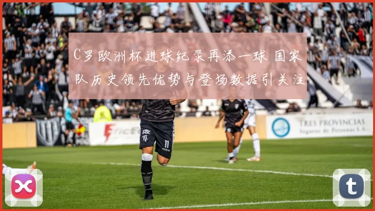 C罗欧洲杯进球纪录再添一球 国家队历史领先优势与登场数据引关注