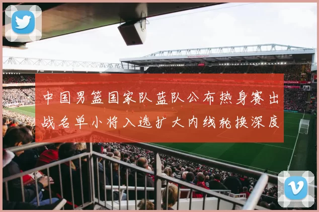 中国男篮国家队蓝队公布热身赛出战名单小将入选扩大内线轮换深度
