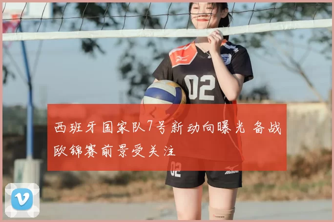 西班牙国家队7号新动向曝光 备战欧锦赛前景受关注