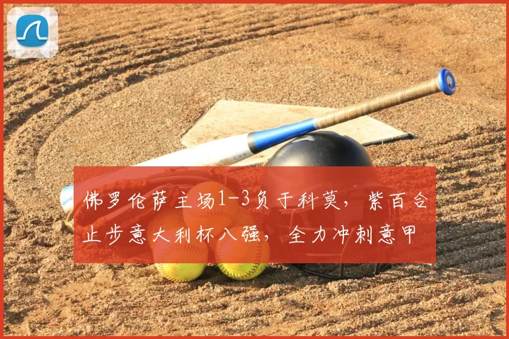 佛罗伦萨主场1-3负于科莫，紫百合止步意大利杯八强，全力冲刺意甲保级_比赛_欧协_罗贝托