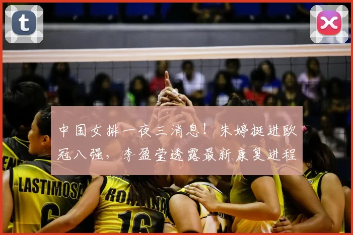 中国女排一夜三消息！朱婷挺进欧冠八强，李盈莹透露最新康复进程