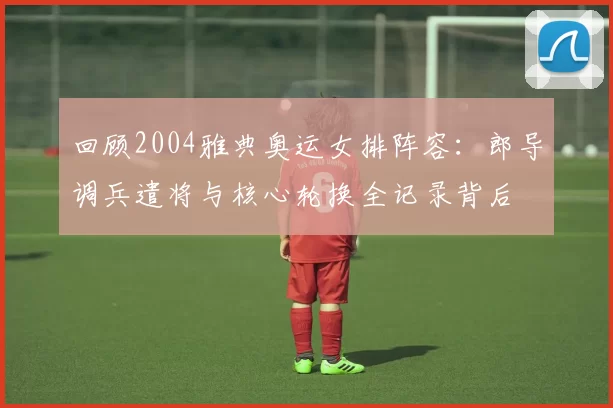 回顾2004雅典奥运女排阵容:郎导调兵遣将与核心轮换全记录背后