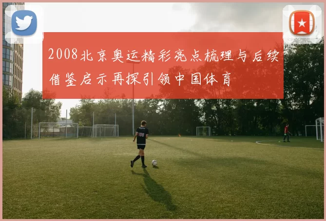 2008北京奥运精彩亮点梳理与后续借鉴启示再探引领中国体育