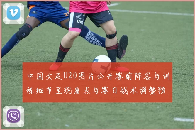 中国女足U20图片公开赛前阵容与训练细节呈现看点与赛日战术调整预判