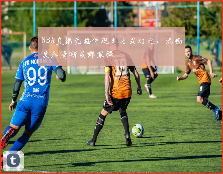 NBA直播无插件观看方式对比，流畅度和清晰度哪家强