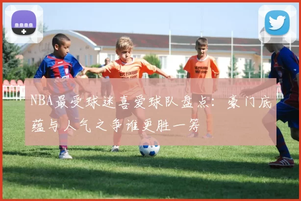 NBA最受球迷喜爱球队盘点：豪门底蕴与人气之争谁更胜一筹