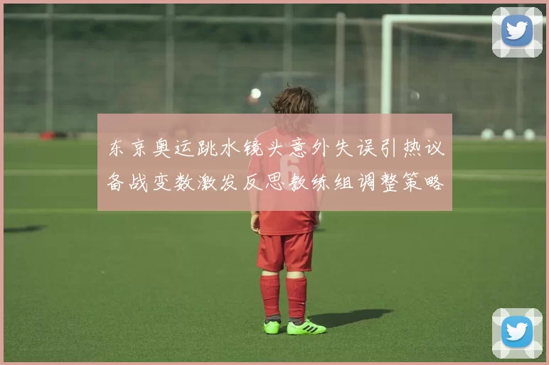 东京奥运跳水镜头意外失误引热议备战变数激发反思教练组调整策略