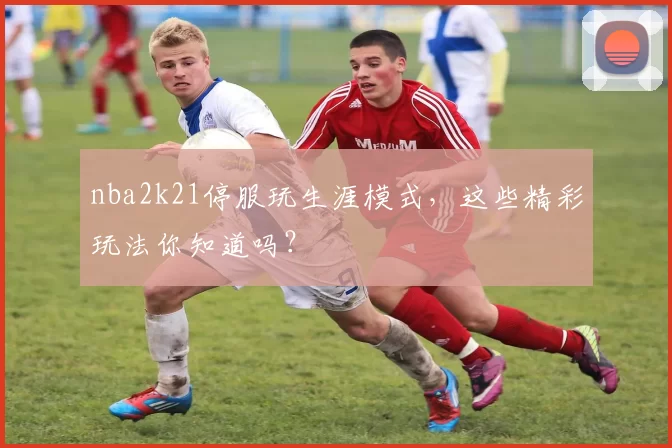 nba2k21停服玩生涯模式，这些精彩玩法你知道吗？