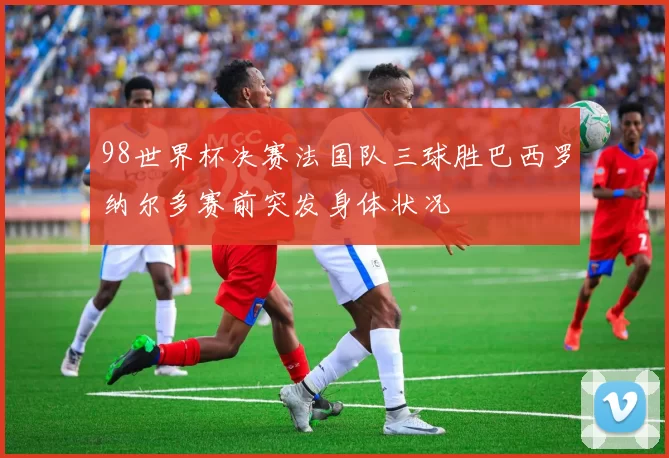 98世界杯决赛法国队三球胜巴西罗纳尔多赛前突发身体状况