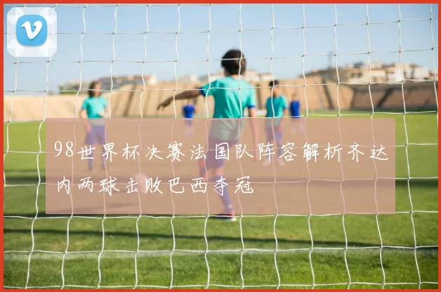 98世界杯决赛法国队阵容解析齐达内两球击败巴西夺冠
