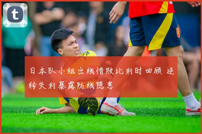 日本队小组出线惜败比利时回顾 逆转失利暴露防线隐患