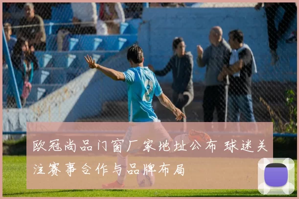 欧冠尚品门窗厂家地址公布 球迷关注赛事合作与品牌布局