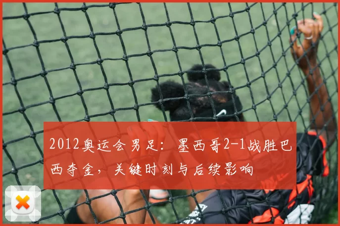 2012奥运会男足:墨西哥2-1战胜巴西夺金,关键时刻与后续影响