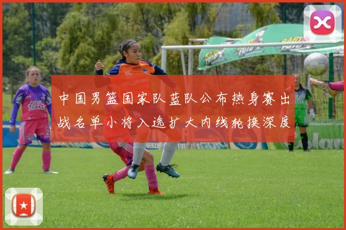 中国男篮国家队蓝队公布热身赛出战名单小将入选扩大内线轮换深度