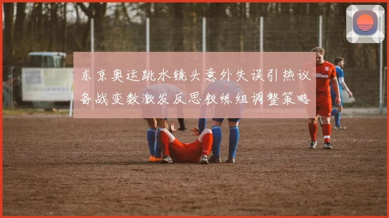 东京奥运跳水镜头意外失误引热议备战变数激发反思教练组调整策略