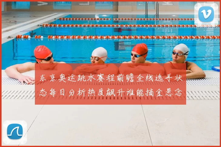 东京奥运跳水赛程前瞻全线选手状态每日分析热度飙升谁能摘金悬念