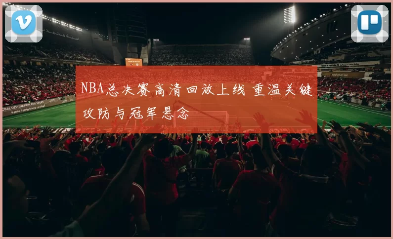 NBA总决赛高清回放上线 重温关键攻防与冠军悬念