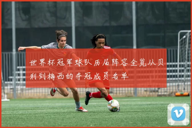 世界杯冠军球队历届阵容全览从贝利到梅西的夺冠成员名单