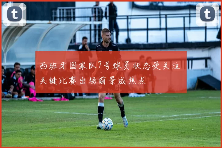 西班牙国家队7号球员状态受关注 关键比赛出场前景成焦点