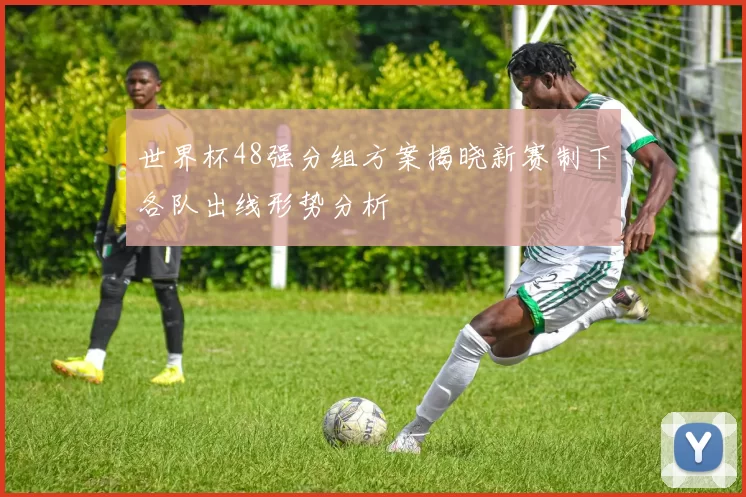 世界杯48强分组方案揭晓新赛制下各队出线形势分析