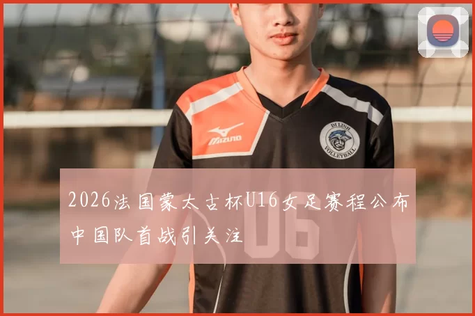 2026法国蒙太古杯U16女足赛程公布中国队首战引关注