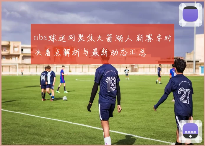 nba球迷网聚焦火箭湖人 新赛季对决看点解析与最新动态汇总
