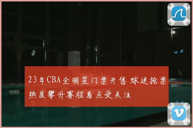 23年CBA全明星门票开售 球迷抢票热度攀升赛程看点受关注