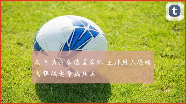 孙可为何落选国家队 主帅用人思路与锋线竞争成焦点