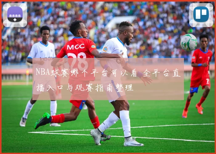 NBA球赛哪个平台可以看 全平台直播入口与观赛指南整理