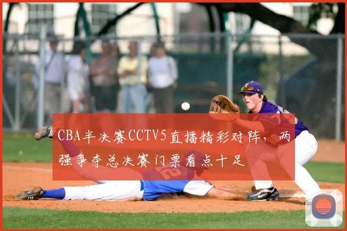 CBA半决赛CCTV5直播精彩对阵,两强争夺总决赛门票看点十足