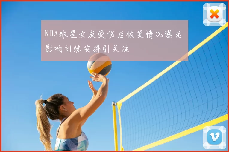 NBA球星女友受伤后恢复情况曝光 影响训练安排引关注
