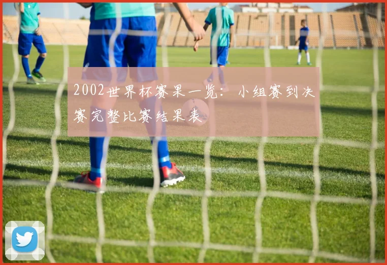 2002世界杯赛果一览:小组赛到决赛完整比赛结果表