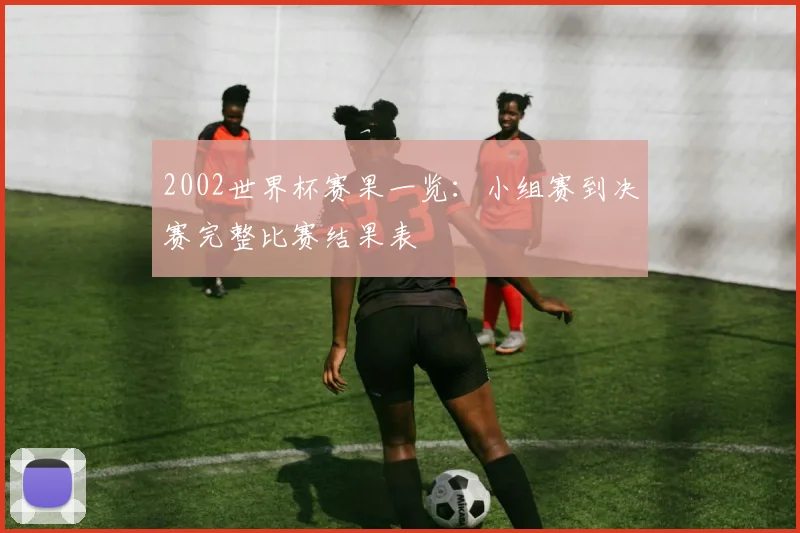 2002世界杯赛果一览:小组赛到决赛完整比赛结果表